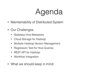 Agenda
• Maintainability of Distributed System
• Our Challenges
• Stateless Hive Metastore
• Cloud Storage for Hadoop
• Multiple Hadoop Version Management
• Regression Test for Hive Queries
• REST API for Hadoop
• Workﬂow Integration
• What we should keep in mind
 