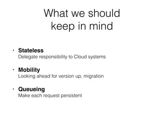 What we should  
keep in mind
• Stateless 
Delegate responsibility to Cloud systems
• Mobility 
Looking ahead for version up, migration
• Queueing 
Make each request persistent
 