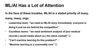 ML/AI Has a Lot of Attention
In the face of these troubles, ML/AI is a stated priority of many,
many, many, orgs
• Leadership team: "we need an ML/AI story immediately; everyone is
doing it and we are behind the competition" 🤔
• Countless teams: "we need sentiment analysis of [our medical
records | social media about us | the stock market]" 😬
• "Can't machine learning fix this problem?" 🤔
• "Machine learning is a commodity now" 😂
 