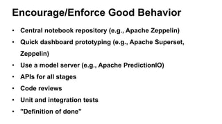 Encourage/Enforce Good Behavior
• Central notebook repository (e.g., Apache Zeppelin)
• Quick dashboard prototyping (e.g., Apache Superset,
Zeppelin)
• Use a model server (e.g., Apache PredictionIO)
• APIs for all stages
• Code reviews
• Unit and integration tests
• "Definition of done"
 