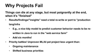 Why Projects Fail
Things can die at any stage, but most poignantly at the end,
when it's "finished"
• Results/findings/"insights" need a total re-write or port to "production
lang/infra
• E.g., a nice tidy model to predict customer behavior needs to be re-
written in Java to run in the "web service farm"
• Add six months!
• Priority battles! Unproven ML/AI pet project less urgent than:
• Ongoing maintenance
• Shifted business priorities
 