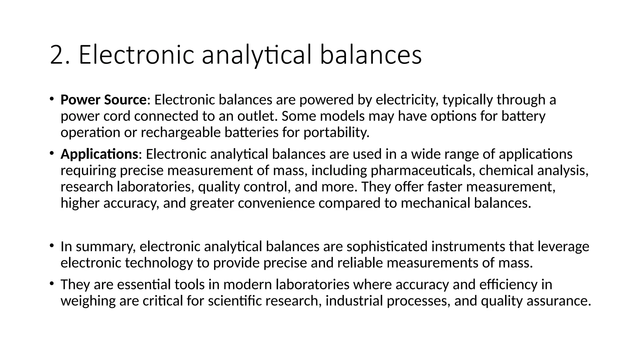 2. Electronic analytical balances
• Power Source: Electronic balances are powered by electricity, typically through a
power cord connected to an outlet. Some models may have options for battery
operation or rechargeable batteries for portability.
• Applications: Electronic analytical balances are used in a wide range of applications
requiring precise measurement of mass, including pharmaceuticals, chemical analysis,
research laboratories, quality control, and more. They offer faster measurement,
higher accuracy, and greater convenience compared to mechanical balances.
• In summary, electronic analytical balances are sophisticated instruments that leverage
electronic technology to provide precise and reliable measurements of mass.
• They are essential tools in modern laboratories where accuracy and efficiency in
weighing are critical for scientific research, industrial processes, and quality assurance.
 