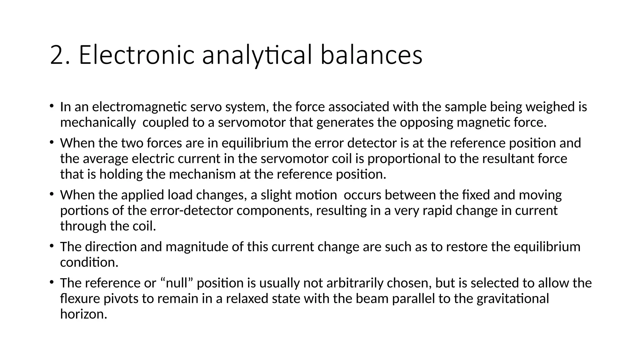 2. Electronic analytical balances
• In an electromagnetic servo system, the force associated with the sample being weighed is
mechanically coupled to a servomotor that generates the opposing magnetic force.
• When the two forces are in equilibrium the error detector is at the reference position and
the average electric current in the servomotor coil is proportional to the resultant force
that is holding the mechanism at the reference position.
• When the applied load changes, a slight motion occurs between the fixed and moving
portions of the error-detector components, resulting in a very rapid change in current
through the coil.
• The direction and magnitude of this current change are such as to restore the equilibrium
condition.
• The reference or “null” position is usually not arbitrarily chosen, but is selected to allow the
flexure pivots to remain in a relaxed state with the beam parallel to the gravitational
horizon.
 