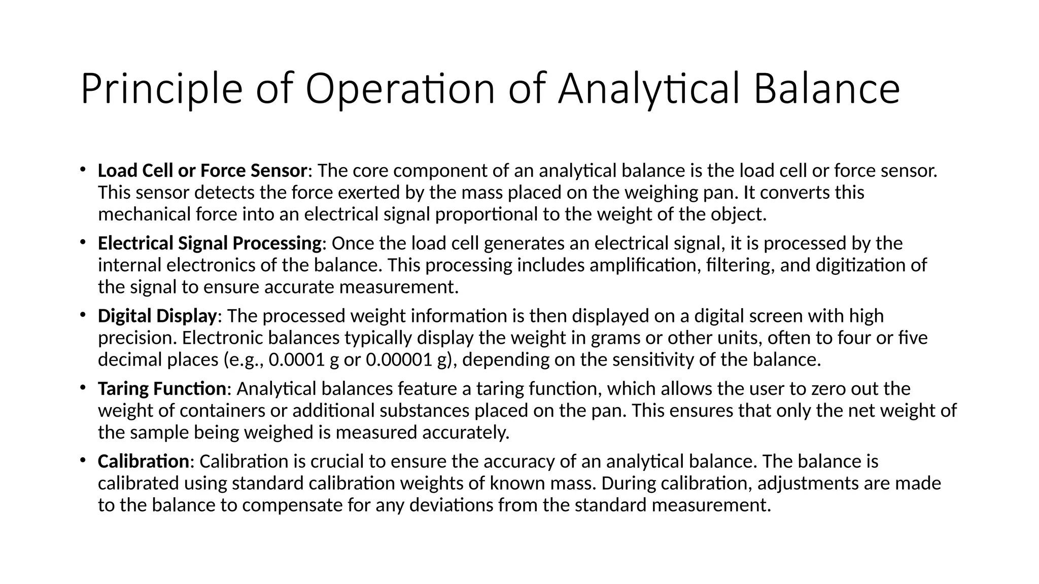 Principle of Operation of Analytical Balance
• Load Cell or Force Sensor: The core component of an analytical balance is the load cell or force sensor.
This sensor detects the force exerted by the mass placed on the weighing pan. It converts this
mechanical force into an electrical signal proportional to the weight of the object.
• Electrical Signal Processing: Once the load cell generates an electrical signal, it is processed by the
internal electronics of the balance. This processing includes amplification, filtering, and digitization of
the signal to ensure accurate measurement.
• Digital Display: The processed weight information is then displayed on a digital screen with high
precision. Electronic balances typically display the weight in grams or other units, often to four or five
decimal places (e.g., 0.0001 g or 0.00001 g), depending on the sensitivity of the balance.
• Taring Function: Analytical balances feature a taring function, which allows the user to zero out the
weight of containers or additional substances placed on the pan. This ensures that only the net weight of
the sample being weighed is measured accurately.
• Calibration: Calibration is crucial to ensure the accuracy of an analytical balance. The balance is
calibrated using standard calibration weights of known mass. During calibration, adjustments are made
to the balance to compensate for any deviations from the standard measurement.
 
