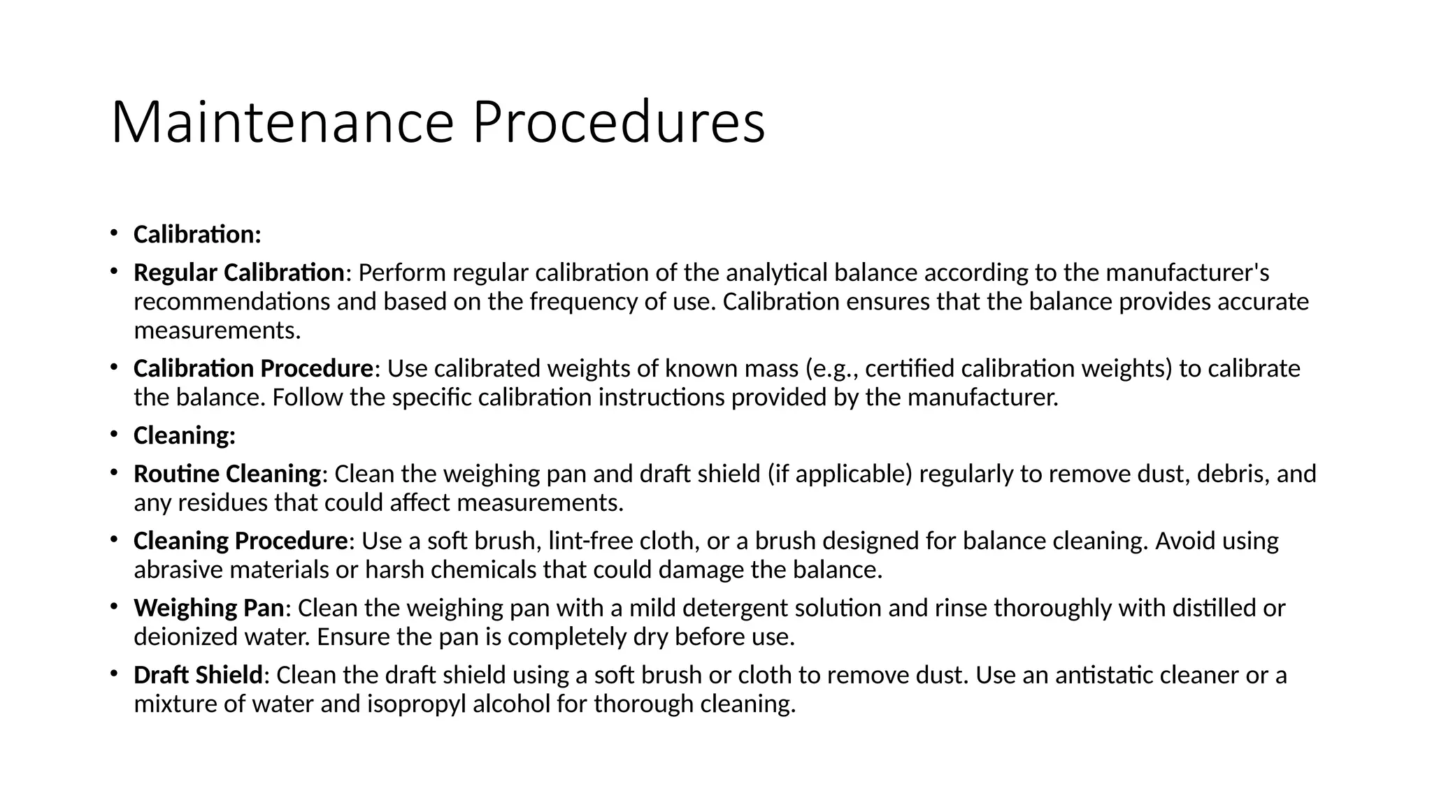 Maintenance Procedures
• Calibration:
• Regular Calibration: Perform regular calibration of the analytical balance according to the manufacturer's
recommendations and based on the frequency of use. Calibration ensures that the balance provides accurate
measurements.
• Calibration Procedure: Use calibrated weights of known mass (e.g., certified calibration weights) to calibrate
the balance. Follow the specific calibration instructions provided by the manufacturer.
• Cleaning:
• Routine Cleaning: Clean the weighing pan and draft shield (if applicable) regularly to remove dust, debris, and
any residues that could affect measurements.
• Cleaning Procedure: Use a soft brush, lint-free cloth, or a brush designed for balance cleaning. Avoid using
abrasive materials or harsh chemicals that could damage the balance.
• Weighing Pan: Clean the weighing pan with a mild detergent solution and rinse thoroughly with distilled or
deionized water. Ensure the pan is completely dry before use.
• Draft Shield: Clean the draft shield using a soft brush or cloth to remove dust. Use an antistatic cleaner or a
mixture of water and isopropyl alcohol for thorough cleaning.
 