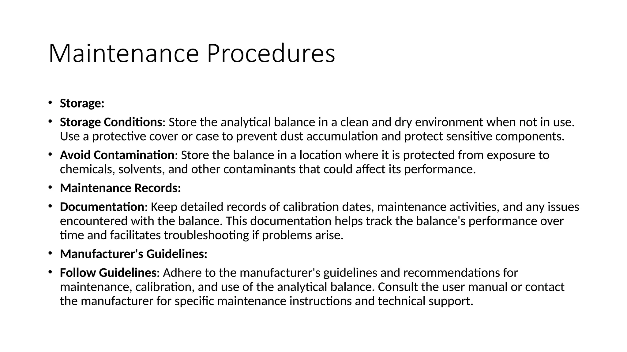 Maintenance Procedures
• Storage:
• Storage Conditions: Store the analytical balance in a clean and dry environment when not in use.
Use a protective cover or case to prevent dust accumulation and protect sensitive components.
• Avoid Contamination: Store the balance in a location where it is protected from exposure to
chemicals, solvents, and other contaminants that could affect its performance.
• Maintenance Records:
• Documentation: Keep detailed records of calibration dates, maintenance activities, and any issues
encountered with the balance. This documentation helps track the balance's performance over
time and facilitates troubleshooting if problems arise.
• Manufacturer's Guidelines:
• Follow Guidelines: Adhere to the manufacturer's guidelines and recommendations for
maintenance, calibration, and use of the analytical balance. Consult the user manual or contact
the manufacturer for specific maintenance instructions and technical support.
 