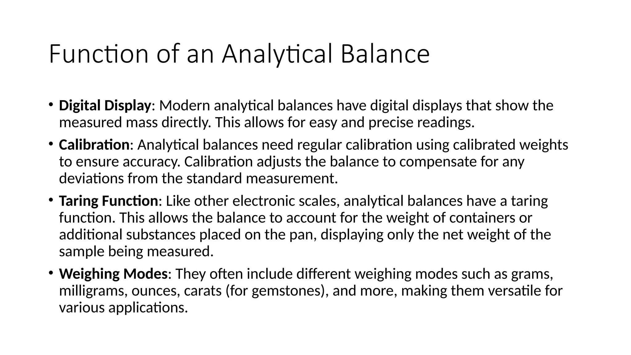 Function of an Analytical Balance
• Digital Display: Modern analytical balances have digital displays that show the
measured mass directly. This allows for easy and precise readings.
• Calibration: Analytical balances need regular calibration using calibrated weights
to ensure accuracy. Calibration adjusts the balance to compensate for any
deviations from the standard measurement.
• Taring Function: Like other electronic scales, analytical balances have a taring
function. This allows the balance to account for the weight of containers or
additional substances placed on the pan, displaying only the net weight of the
sample being measured.
• Weighing Modes: They often include different weighing modes such as grams,
milligrams, ounces, carats (for gemstones), and more, making them versatile for
various applications.
 