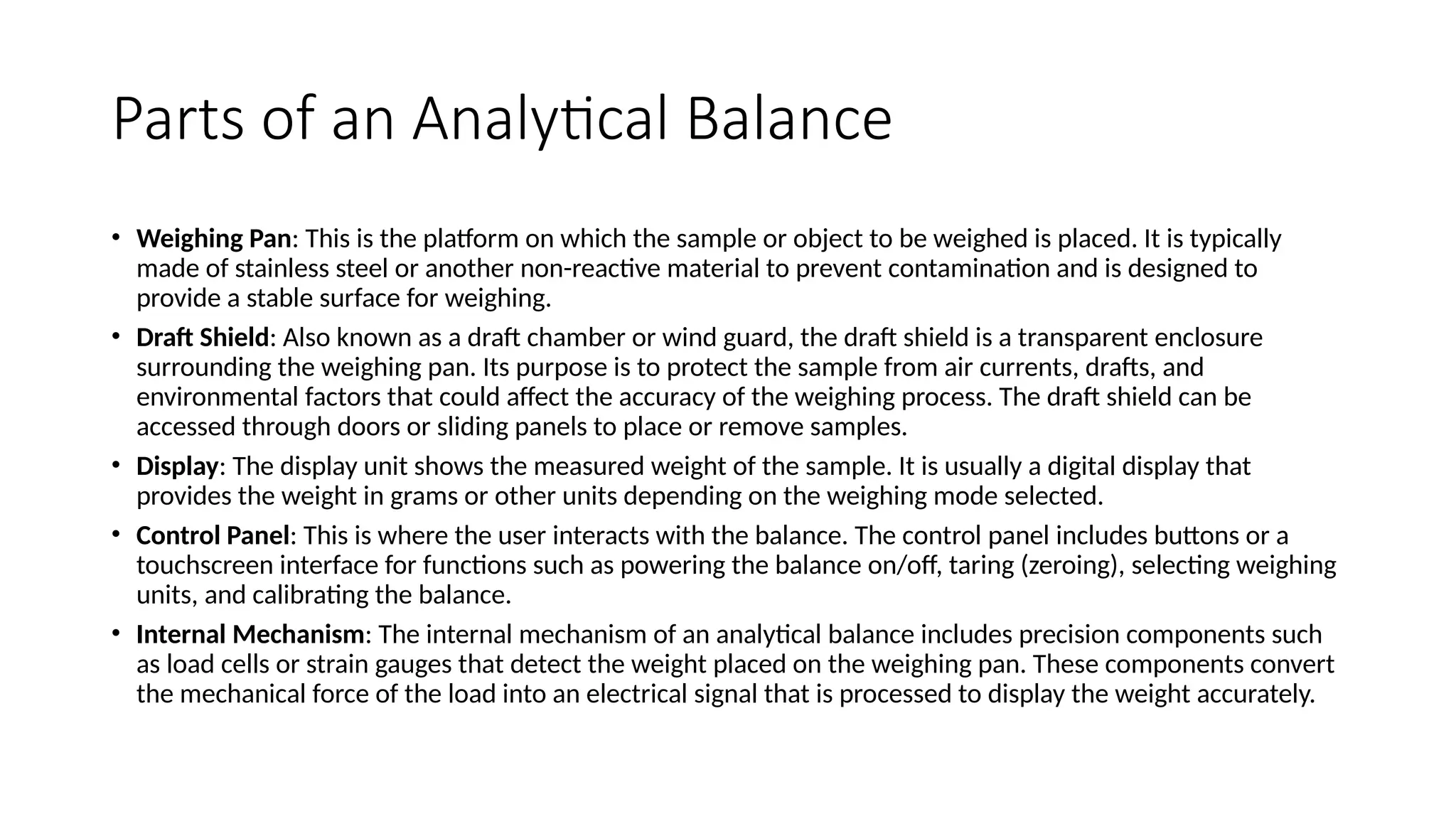 Parts of an Analytical Balance
• Weighing Pan: This is the platform on which the sample or object to be weighed is placed. It is typically
made of stainless steel or another non-reactive material to prevent contamination and is designed to
provide a stable surface for weighing.
• Draft Shield: Also known as a draft chamber or wind guard, the draft shield is a transparent enclosure
surrounding the weighing pan. Its purpose is to protect the sample from air currents, drafts, and
environmental factors that could affect the accuracy of the weighing process. The draft shield can be
accessed through doors or sliding panels to place or remove samples.
• Display: The display unit shows the measured weight of the sample. It is usually a digital display that
provides the weight in grams or other units depending on the weighing mode selected.
• Control Panel: This is where the user interacts with the balance. The control panel includes buttons or a
touchscreen interface for functions such as powering the balance on/off, taring (zeroing), selecting weighing
units, and calibrating the balance.
• Internal Mechanism: The internal mechanism of an analytical balance includes precision components such
as load cells or strain gauges that detect the weight placed on the weighing pan. These components convert
the mechanical force of the load into an electrical signal that is processed to display the weight accurately.
 