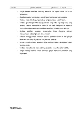 Kod kertas MC-050-3/M09/KP01 Muka surat : 13 drpd 28
 Jangan sesekali memakai sebarang perhiasan diri seperti rantai, cincin dan
sebagainya.
 Gunakan pakaian keselamatan seperti kasut keselamatan dan goggles.
 Pastikan mata alat ataupun pemotong yang digunakan adalah tajam.
 Sentiasa gunakan peralatan ataupun mesin yang betul bagi kerja-kerja yang
tertentu. Jangan menggunakan peralatan lain bagi menggantikan peralatan
yang sepatutnya seperti menggunakan pahat bagi menggantikan penukul.
 Sentiasa pastikan peralatan keselamatan telah dipasang sebelum
menggunakan sebarang mesin dan peralatan.
 Sebelum menggunakan peralatan elektrik, pastikan berdiri di atas pelapik
getah ataupun sebarang pelapik yang bersifat penebat.
 Jangan bermain dengan peralatan di bengkel dan jangan bergurau di dalam
kawasan kerja.
 Sentiasa mengetahui di mana letaknya peralatan perubatan (first aid kit).
 Jangan bekerja terlalu pantas sehingga gagal mengawal peralatan yang
digunakan.
PENERANGAN :
 