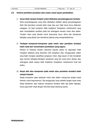 Kod kertas MC-050-3/M09/KP01 Muka surat : 22 drpd 28
2.0 Kriteria pemilihan peralatan atau mesin untuk tujuan pembaikkan
i) Ianya telah sampai tempoh untuk dilakukan penyelenggaraan berkala.
Masa penyelenggaraan yang telah ditetapkan didalam jadual penyelenggaraan
telah tiba bermakna samada telah rosak atau pun tidak ianya harus dilakukan
seleggara .Ini bagi menjamin tidak terjadinya ‘breakdown maintenance’ yang
akan menyebabkan kenaikan pada kos selenggara sesuatu mesin atau alatan.
Tempoh masa yang diambil untuk kerja-kerja harus dikira dari banyaknya
bahagian yang ditukar dan kemahiran pekerja yang mengendalikannya.
ii) Terdapat komponen-komponen pada mesin atau peralatan tersebut
telah rosak dan memerlukan pembaikan yang segera.
Perkara ini biasanya berlaku sekiranya sesuatu alatan itu digunakan tidak
mengikut tatakerja yang disyorkan oleh pengeluar atau menggunakan alatan
yang tidak mengikut spesifikasi pengeluar mesin. Bagi tujuan ini kita hendaklah
juga mencari bahagian-bahagian komponen yang lain yang harus ditukar atau
selenggara sekali supaya tidak terjadinya ‘breakdown maintenance’ buat kali
kedua.
iii) Hayat alat atau komponen pada mesin atau peralatan tersebut telah
sampai tempoh.
Setiap komponen pada sesebuah mesin atau alatan mempunyai jangka hayat
tertentu untuk kegunaannya. Jika penggunaan yang melebihi jangka hayat maka
tahap ketahanan atau kejituan komponen tersebut tidak lagi boleh dijangka.
Ianya juga boleh rosak dengan tiba-tiba tanpa sebarang isyarat.
PENERANGAN :
 