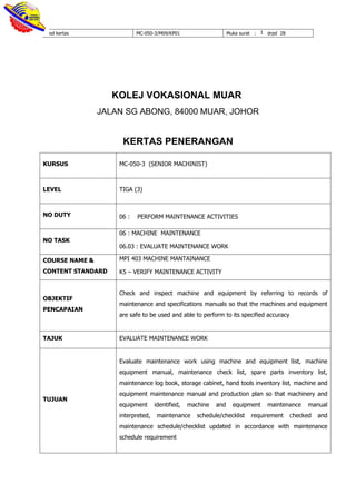 Kod kertas MC-050-3/M09/KP01 Muka surat : 1 drpd 28
KOLEJ VOKASIONAL MUAR
JALAN SG ABONG, 84000 MUAR, JOHOR
KERTAS PENERANGAN
KURSUS MC-050-3 (SENIOR MACHINIST)
LEVEL TIGA (3)
NO DUTY 06 : PERFORM MAINTENANCE ACTIVITIES
NO TASK
06 : MACHINE MAINTENANCE
06.03 : EVALUATE MAINTENANCE WORK
COURSE NAME &
CONTENT STANDARD
MPI 403 MACHINE MANTAINANCE
K5 – VERIFY MAINTENANCE ACTIVITY
OBJEKTIF
PENCAPAIAN
Check and inspect machine and equipment by referring to records of
maintenance and specifications manuals so that the machines and equipment
are safe to be used and able to perform to its specified accuracy
TAJUK EVALUATE MAINTENANCE WORK
TUJUAN
Evaluate maintenance work using machine and equipment list, machine
equipment manual, maintenance check list, spare parts inventory list,
maintenance log book, storage cabinet, hand tools inventory list, machine and
equipment maintenance manual and production plan so that machinery and
equipment identified, machine and equipment maintenance manual
interpreted, maintenance schedule/checklist requirement checked and
maintenance schedule/checklist updated in accordance with maintenance
schedule requirement
 