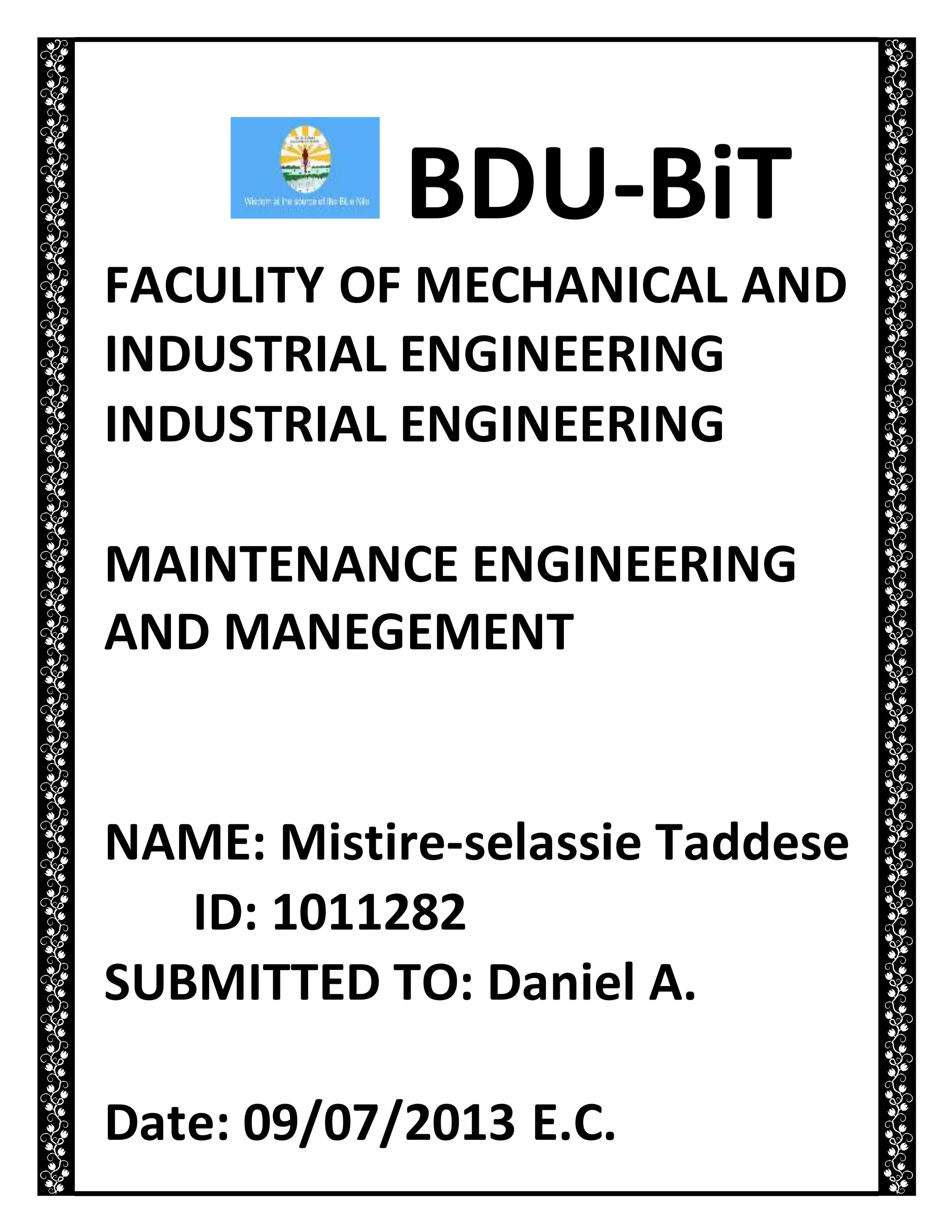 BDU-BiT
FACULITY OF MECHANICAL AND
INDUSTRIAL ENGINEERING
INDUSTRIAL ENGINEERING
MAINTENANCE ENGINEERING
AND MANEGEMENT
NAME: Mistire-selassie Taddese
ID: 1011282
SUBMITTED TO: Daniel A.
Date: 09/07/2013 E.C.
 
