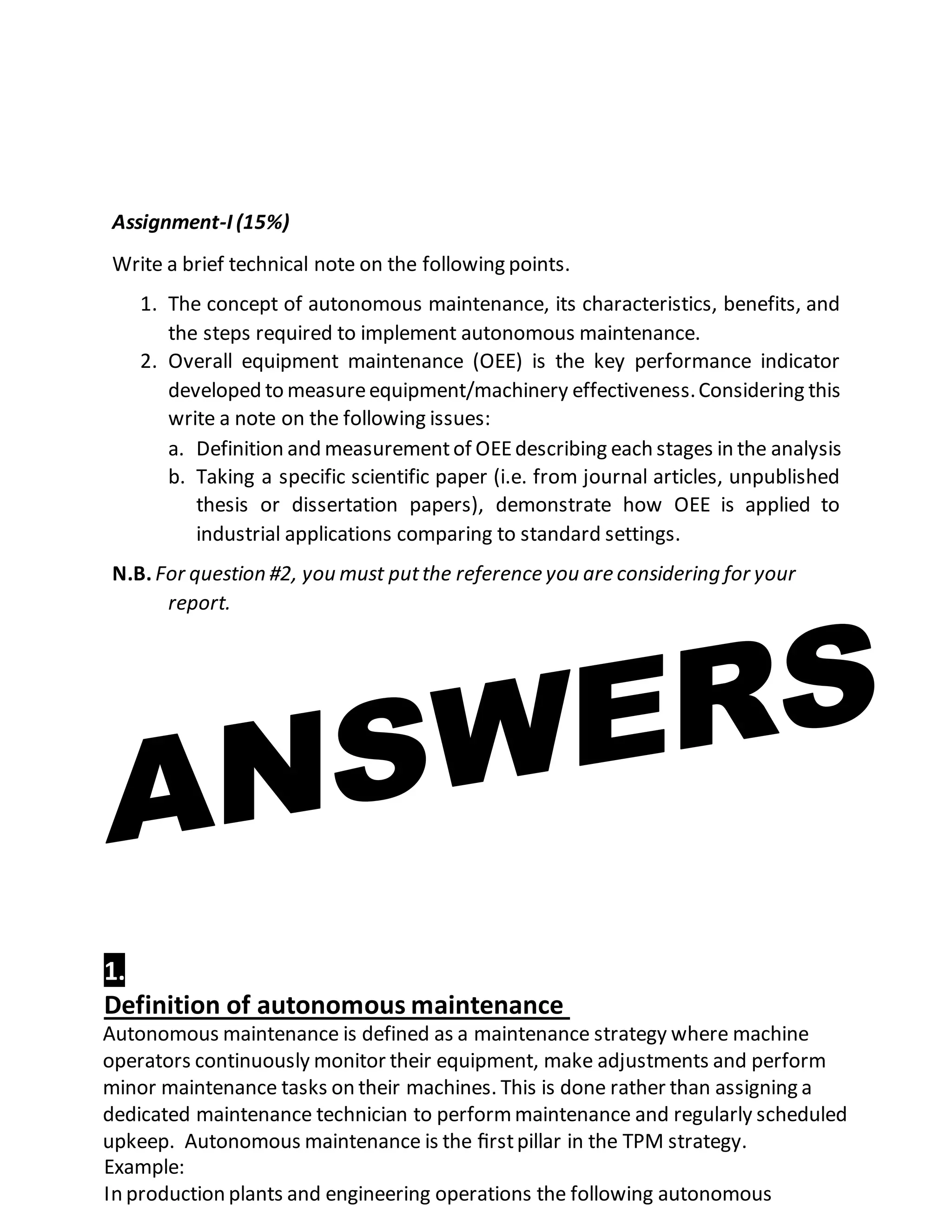 Assignment-I (15%)
Write a brief technical note on the following points.
1. The concept of autonomous maintenance, its characteristics, benefits, and
the steps required to implement autonomous maintenance.
2. Overall equipment maintenance (OEE) is the key performance indicator
developed to measureequipment/machinery effectiveness.Considering this
write a note on the following issues:
a. Definition and measurementof OEEdescribing each stages in the analysis
b. Taking a specific scientific paper (i.e. from journal articles, unpublished
thesis or dissertation papers), demonstrate how OEE is applied to
industrial applications comparing to standard settings.
N.B. For question #2, you must putthe reference you are considering for your
report.
1.
Definition of autonomous maintenance
Autonomous maintenance is defined as a maintenance strategy where machine
operators continuously monitor their equipment, make adjustments and perform
minor maintenance tasks on their machines. This is done rather than assigning a
dedicated maintenance technician to performmaintenance and regularly scheduled
upkeep. Autonomous maintenance is the ﬁrstpillar in the TPM strategy.
Example:
In production plants and engineering operations the following autonomous
 