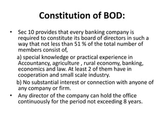 Constitution of BOD:
• Sec 10 provides that every banking company is
required to constitute its board of directors in such a
way that not less than 51 % of the total number of
members consist of,
a) special knowledge or practical experience in
Accountancy, agriculture , rural economy, banking,
economics and law. At least 2 of them have in
cooperation and small scale industry.
b) No substantial interest or connection with anyone of
any company or firm.
• Any director of the company can hold the office
continuously for the period not exceeding 8 years.
 