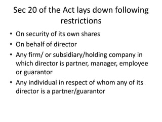 Sec 20 of the Act lays down following
restrictions
• On security of its own shares
• On behalf of director
• Any firm/ or subsidiary/holding company in
which director is partner, manager, employee
or guarantor
• Any individual in respect of whom any of its
director is a partner/guarantor
 
