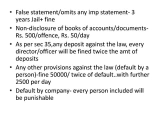 • False statement/omits any imp statement- 3
years Jail+ fine
• Non-disclosure of books of accounts/documents-
Rs. 500/offence, Rs. 50/day
• As per sec 35,any deposit against the law, every
director/officer will be fined twice the amt of
deposits
• Any other provisions against the law (default by a
person)-fine 50000/ twice of default..with further
2500 per day
• Default by company- every person included will
be punishable
 