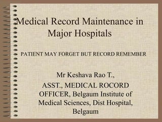 Medical Record Maintenance in
       Major Hospitals
 PATIENT MAY FORGET BUT RECORD REMEMBER


           Mr Keshava Rao T.,
       ASST., MEDICAL ROCORD
      OFFICER, Belgaum Institute of
      Medical Sciences, Dist Hospital,
                 Belgaum
 