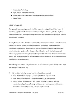    Information Technology
      Light, Power, and Communications
      Public Safety (Police, Fire, EMS, OEM, Emergency Communications)
      Public Works



AUDIT APPROACH

The approach to conducting an audit should be supportive and positive with the intent of
identifying opportunities for improvement. The overall goal, of course, is for the City to be
operationally ready to continue mission essential functions during a crisis or disaster. The audit
should support that goal.


The City Manager's office should ensure that all departments and functions are made aware of
the value of an audit and set the expectation for full cooperation. Once awareness is
established, and an auditor is identified, the process should begin with a conversation and
interview from the top down. The directors of each function would first be interviewed
followed by a person whom they designate to represent their function. On some occasions the
auditor may go beyond these two people for each function depending on what is found during
the initial functional assessment.


A broad range of questions will yield an overall assessment of the general viability of the COOP
and Emergency Operations Plan.


At a high level, the following types of questions should be considered:
   a. Does the COOP plan meet (as a guideline) the FPC-65 requirements?
   b. Does the EOP plan meet (as a guideline) the NFPA 1600 requirements?
   c. Do we find the specifics in each plan evident in reality? i.e. are the specifics
       demonstrated by adequate funding, facilities, record keeping, systems integration,
       trained and dedicated personnel, across all City functions?


©AmalfiCORE, LLC Andrew M. Amalfitano 2/12/2011                                     pg. 10 of 17
 