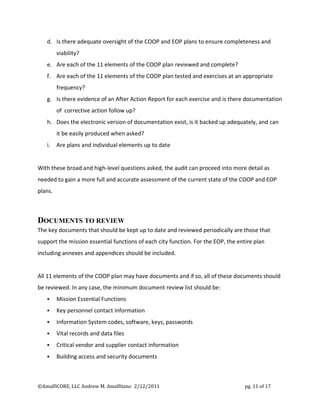 d. Is there adequate oversight of the COOP and EOP plans to ensure completeness and
         viability?
   e. Are each of the 11 elements of the COOP plan reviewed and complete?
   f. Are each of the 11 elements of the COOP plan tested and exercises at an appropriate
         frequency?
   g. Is there evidence of an After Action Report for each exercise and is there documentation
         of corrective action follow up?
   h. Does the electronic version of documentation exist, is it backed up adequately, and can
         it be easily produced when asked?
   i.    Are plans and individual elements up to date


With these broad and high-level questions asked, the audit can proceed into more detail as
needed to gain a more full and accurate assessment of the current state of the COOP and EOP
plans.



DOCUMENTS TO REVIEW
The key documents that should be kept up to date and reviewed periodically are those that
support the mission essential functions of each city function. For the EOP, the entire plan
including annexes and appendices should be included.


All 11 elements of the COOP plan may have documents and if so, all of these documents should
be reviewed. In any case, the minimum document review list should be:
        Mission Essential Functions
        Key personnel contact information
        Information System codes, software, keys, passwords
        Vital records and data files
        Critical vendor and supplier contact information
        Building access and security documents



©AmalfiCORE, LLC Andrew M. Amalfitano 2/12/2011                                    pg. 11 of 17
 