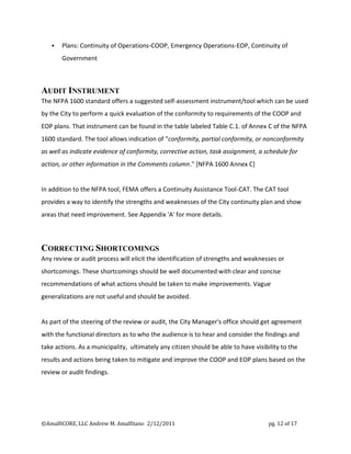    Plans: Continuity of Operations-COOP, Emergency Operations-EOP, Continuity of
       Government



AUDIT INSTRUMENT
The NFPA 1600 standard offers a suggested self-assessment instrument/tool which can be used
by the City to perform a quick evaluation of the conformity to requirements of the COOP and
EOP plans. That instrument can be found in the table labeled Table C.1. of Annex C of the NFPA
1600 standard. The tool allows indication of "conformity, partial conformity, or nonconformity
as well as indicate evidence of conformity, corrective action, task assignment, a schedule for
action, or other information in the Comments column." [NFPA 1600 Annex C]


In addition to the NFPA tool, FEMA offers a Continuity Assistance Tool-CAT. The CAT tool
provides a way to identify the strengths and weaknesses of the City continuity plan and show
areas that need improvement. See Appendix 'A' for more details.



CORRECTING SHORTCOMINGS
Any review or audit process will elicit the identification of strengths and weaknesses or
shortcomings. These shortcomings should be well documented with clear and concise
recommendations of what actions should be taken to make improvements. Vague
generalizations are not useful and should be avoided.


As part of the steering of the review or audit, the City Manager's office should get agreement
with the functional directors as to who the audience is to hear and consider the findings and
take actions. As a municipality, ultimately any citizen should be able to have visibility to the
results and actions being taken to mitigate and improve the COOP and EOP plans based on the
review or audit findings.




©AmalfiCORE, LLC Andrew M. Amalfitano 2/12/2011                                      pg. 12 of 17
 