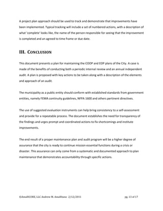 A project plan approach should be used to track and demonstrate that improvements have
been implemented. Typical tracking will include a set of numbered actions, with a description of
what 'complete' looks like, the name of the person responsible for seeing that the improvement
is completed and an agreed to time frame or due date.



III. CONCLUSION

This document presents a plan for maintaining the COOP and EOP plans of the City. A case is
made of the benefits of conducting both a periodic internal review and an annual independent
audit. A plan is proposed with key actions to be taken along with a description of the elements
and approach of an audit.


The municipality as a public entity should conform with established standards from government
entities, namely FEMA continuity guidelines, NFPA 1600 and others pertinent directives.


The use of suggested evaluation instruments can help bring consistency to a self-assessment
and provide for a repeatable process. The document establishes the need for transparency of
the findings and urges prompt and coordinated actions to fix shortcomings and institute
improvements.


The end result of a proper maintenance plan and audit program will be a higher degree of
assurance that the city is ready to continue mission essential functions during a crisis or
disaster. This assurance can only come from a systematic and documented approach to plan
maintenance that demonstrates accountability through specific actions.




©AmalfiCORE, LLC Andrew M. Amalfitano 2/12/2011                                     pg. 13 of 17
 