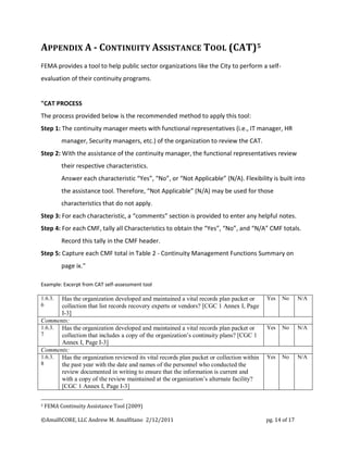 APPENDIX A - CONTINUITY ASSISTANCE TOOL (CAT)5
FEMA provides a tool to help public sector organizations like the City to perform a self-
evaluation of their continuity programs.


"CAT PROCESS
The process provided below is the recommended method to apply this tool:
Step 1: The continuity manager meets with functional representatives (i.e., IT manager, HR
          manager, Security managers, etc.) of the organization to review the CAT.
Step 2: With the assistance of the continuity manager, the functional representatives review
          their respective characteristics.
          Answer each characteristic “Yes”, “No”, or “Not Applicable” (N/A). Flexibility is built into
          the assistance tool. Therefore, “Not Applicable” (N/A) may be used for those
          characteristics that do not apply.
Step 3: For each characteristic, a “comments” section is provided to enter any helpful notes.
Step 4: For each CMF, tally all Characteristics to obtain the “Yes”, “No”, and “N/A” CMF totals.
          Record this tally in the CMF header.
Step 5: Capture each CMF total in Table 2 - Continuity Management Functions Summary on
          page ix."

Example: Excerpt from CAT self-assessment tool

1.6.3. Has the organization developed and maintained a vital records plan packet or       Yes   No       N/A
6      collection that list records recovery experts or vendors? [CGC 1 Annex I, Page
       I-3]
Comments:
1.6.3. Has the organization developed and maintained a vital records plan packet or       Yes   No       N/A
7      collection that includes a copy of the organization’s continuity plans? [CGC 1
       Annex I, Page I-3]
Comments:
1.6.3. Has the organization reviewed its vital records plan packet or collection within   Yes   No       N/A
8      the past year with the date and names of the personnel who conducted the
       review documented in writing to ensure that the information is current and
       with a copy of the review maintained at the organization’s alternate facility?
       [CGC 1 Annex I, Page I-3]

5   FEMA Continuity Assistance Tool (2009)

©AmalfiCORE, LLC Andrew M. Amalfitano 2/12/2011                                           pg. 14 of 17
 