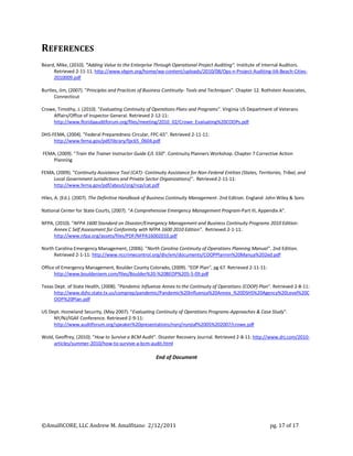 REFERENCES
Beard, Mike, (2010). "Adding Value to the Enterprise Through Operational Project Auditing". Institute of Internal Auditors.
     Retrieved 2-11-11. http://www.vbpm.org/home/wp-content/uploads/2010/08/Ops-n-Project-Auditing-IIA-Beach-Cities-
     2010009.pdf

Burtles, Jim, (2007). "Principles and Practices of Business Continuity- Tools and Techniques". Chapter 12. Rothstein Associates,
      Connecticut

Crowe, Timothy, J. (2010). "Evaluating Continuity of Operations Plans and Programs". Virginia US Department of Veterans
     Affairs/Office of Inspector General. Retrieved 2-12-11:
     http://www.floridaauditforum.org/files/meeting/2010_02/Crowe_Evaluating%20COOPs.pdf

DHS-FEMA, (2004). "Federal Preparedness Circular, FPC-65". Retrieved 2-11-11:
     http://www.fema.gov/pdf/library/fpc65_0604.pdf

FEMA, (2009). "Train the Trainer Instructor Guide E/L 550". Continuity Planners Workshop. Chapter 7 Corrective Action
    Planning

FEMA, (2009). "Continuity Assistance Tool (CAT)- Continuity Assistance for Non-Federal Entities (States, Territories, Tribal, and
    Local Government Jurisdictions and Private Sector Organizations)". Retrieved 2-11-11:
    http://www.fema.gov/pdf/about/org/ncp/cat.pdf

Hiles, A. (Ed.). (2007). The Definitive Handbook of Business Continuity Management. 2nd Edition. England: John Wiley & Sons

National Center for State Courts, (2007). "A Comprehensive Emergency Management Program-Part III, Appendix A".

NFPA, (2010). "NFPA 1600 Standard on Disaster/Emergency Management and Business Continuity Programs 2010 Edition:
     Annex C Self Assessment for Conformity with NFPA 1600 2010 Edition". Retrieved 2-1-11:
     http://www.nfpa.org/assets/files/PDF/NFPA16002010.pdf

North Carolina Emergency Management, (2006). "North Carolina Continuity of Operations Planning Manual". 2nd Edition.
     Retrieved 2-1-11: http://www.nccrimecontrol.org/div/em/documents/COOPPlannin%20Manua%202ed.pdf

Office of Emergency Management, Boulder County Colorado, (2009). "EOP Plan", pg 67. Retrieved 2-11-11:
      http://www.boulderoem.com/files/Boulder%20-%20BEOP%205-5-09.pdf

Texas Dept. of State Health, (2008). "Pandemic Influenza Annex to the Continuity of Operations (COOP) Plan". Retrieved 2-8-11:
     http://www.dshs.state.tx.us/comprep/pandemic/Pandemic%20Influenza%20Annex_%20DSHS%20Agency%20Level%20C
     OOP%20Plan.pdf

US Dept. Homeland Security, (May 2007). "Evaluating Continuity of Operations Programs-Approaches & Case Study".
     NY/NJ/IGAF Conference. Retrieved 2-9-11:
     http://www.auditforum.org/speaker%20presentations/nynj/nynjiaf%2005%202007/crowe.pdf

Wold, Geoffrey, (2010). "How to Survive a BCM Audit". Disaster Recovery Journal. Retrieved 2-8-11: http://www.drj.com/2010-
     articles/summer-2010/how-to-survive-a-bcm-audit.html

                                                       End of Document




©AmalfiCORE, LLC Andrew M. Amalfitano 2/12/2011                                                                pg. 17 of 17
 