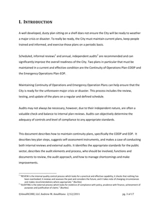 I. INTRODUCTION

A well developed, dusty plan sitting on a shelf does not ensure the City will be ready to weather
a major crisis or disaster. To really be ready, the City must maintain current plans, keep people
trained and informed, and exercise those plans on a periodic basis.


Scheduled, informal reviews1 and annual, independent audits 2 are recommended and can
significantly improve the overall readiness of the City. Two plans in particular that must be
maintained in a current and effective condition are the Continuity of Operations Plan-COOP and
the Emergency Operations Plan-EOP.


Maintaining Continuity of Operations and Emergency Operation Plans can help ensure that the
City is ready for the unforeseen major crisis or disaster. This process includes the review,
testing, and update of the plans on a regular and defined schedule.


Audits may not always be necessary, however, due to their independent nature, are often a
valuable check and balance to internal plan reviews. Audits can objectively determine the
adequacy of controls and level of compliance to any appropriate standards.



This document describes how to maintain continuity plans, specifically the COOP and EOP. It
describes key plan steps, suggests self-assessment instruments, and makes a case of conducting
both internal reviews and external audits. It identifies the appropriate standards for the public
sector, describes the audit elements and process, who should be involved, functions and
documents to review, the audit approach, and how to manage shortcomings and make
improvements.


1
  "REVIEW is the internal quality control process which looks for a practical and effective capability; it checks that nothing has
      been overlooked; it reviews and assesses the past and considers the future; and it takes note of changing circumstances
      and makes recommendations where appropriate." [Burtles]
2
  "AUDITING is the external process which looks for evidence of compliance with policy, prudence with finance, achievement of
      purposes and justification of claims." [Burtles]

©AmalfiCORE, LLC Andrew M. Amalfitano 2/12/2011                                                               pg. 3 of 17
 