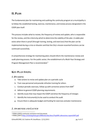 II. PLAN

The fundamental plan for maintaining and auditing the continuity program at a municipality is
to follow the established testing, exercise, maintenance, and review process designated in the
COOP plan itself.


This process includes what to review, the frequency of review and update, who is responsible
for the review, and the criteria by which to determine the viability of the plan. A viable plan
exists when there is proof (through training, testing, and exercises) that the plan can be
implemented during a crisis or disaster and that the City's mission essential functions can be
continued successfully.


A comprehensive strategy for maintaining plans should inform the maintenance review and
audit planning process. For the public sector, the establishment of a Multi-Year Strategy and
Program Management Plan is recommended.3



KEY PLAN STEPS:
1. ON-GOING
      a. Take actions to revise and update plan on a periodic cycle
      b. Train new personnel and provide refresher training for others
      c. Conduct periodic exercises, follow up with corrective actions from AAR 4
      d. Adhere to general COOP planning requirements
      e. Identify issues that may impact the COOP and drive the frequency of changes
      f. Identify the instrument(s) to be used to conduct the audit
      g. Ensure there is adequate budget and funding for exercises and plan maintenance



2. AWARENESS AND LAUNCH
3   FEMA (2009) continuity assistance tool document.
4   FEMA (2007) http://training.fema.gov/EMIweb/edu/docs/TopOff4_afteraction_report2007.pdf

©AmalfiCORE, LLC Andrew M. Amalfitano 2/12/2011                                       pg. 4 of 17
 