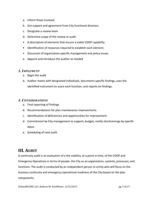 a. Inform those involved
   b. Get support and agreement from City functional directors
   c. Designate a review team
   d. Determine scope of the review or audit
   •   A description of elements that ensure a viable COOP capability.
   •   Identification of resources required to establish each element.
   •   Discussion of organization-specific management and policy issues.
   e. Appoint and introduce the auditor as needed


3. IMPLEMENT
   a. Begin the audit
   b. Auditor meets with designated individuals, documents specific findings, uses the
       identified instrument to score each function, and reports on findings.



4. CONSIDERATIONS
   a. Final reporting of findings
   b. Recommendations for plan maintenance improvements
   c. Identification of deficiencies and opportunities for improvement
   d. Commitment by City management to support, budget, rectify shortcomings by specific
       dates
   e. Scheduling of next audit




III. AUDIT
A continuity audit is an evaluation of a the viability, at a point in time, of the COOP and
Emergency Operations in terms of people, the City as an organization, systems, processes, and
functions. The audit is conducted by an independent person or entity who will focus on the
business continuity and emergency operational readiness of the City based on the plan
components.

©AmalfiCORE, LLC Andrew M. Amalfitano 2/12/2011                                      pg. 5 of 17
 