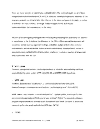 There are many benefits of a continuity audit at the City. The continuity audit can provide an
independent evaluation of the COOP and EOP plans and identify strengths and weakness of the
program. An audit can bring to light risks inherent in the plans and suggest strategies to reduce
or eliminate the risks. Finally, a thorough audit will report results that include
recommendations for improvements to the plans.




An audit of the emergency management/continuity of operations plans at the City will be done
in two phases. In the first phase, the Manager of the Office of Emergency Management will
coordinate period reviews, report on findings, and obtain budget and direction to make
improvements. Phase two will be an annual audit conducted by an independent person or
organization external to the City, that is, not an employee, vendors or supplier, or any person
directly affiliated with the city.




STANDARDS
The most appropriate business continuity standards to follow for a municipality are those
applicable to the public sector: NFPA 1600, FPC-65, and FEMA COOP Guidelines.


   NFPA 1600
The NFPA 1600 standard establishes "...a common set of criteria for all hazards
disaster/emergency management and business continuity programs". [NFPA 1600]


NFPA 1600 is a very relevant standard designed to "...apply to public, not-for profit, non-
governmental organizations (NGO), and private entities". [NFPA] The standard addresses
program improvement and provides a self-assessment tool which can serve as a valuable
means of performing a self-audit of the COOP plan. [NFPA]


   FPC-65



©AmalfiCORE, LLC Andrew M. Amalfitano 2/12/2011                                      pg. 6 of 17
 