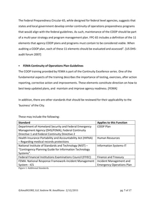 The Federal Preparedness Circular-65, while designed for federal level agencies, suggests that
states and local government develop similar continuity of operations preparedness programs
that would align with the federal guidelines. As such, maintenance of the COOP should be part
of a multi-year strategy and program management plan. FPC-65 includes a definition of the 11
elements that agency COOP plans and programs must contain to be considered viable. When
auditing a COOP plan, each of these 11 elements should be evaluated and assessed". [US DHS-
audit forum 2007]


   FEMA Continuity of Operations Plan Guidelines
The COOP training provided by FEMA is part of the Continuity Excellence series. One of the
fundamental aspects of the training describes the importance of testing, exercises, after action
reporting, corrective action and improvements. These elements constitute direction on how to
best keep updated plans, and maintain and improve agency readiness. [FEMA]


In addition, there are other standards that should be reviewed for their applicability to the
'business' of the City.


These may include the following:
Standard                                                        Applies to this Function
Department of Homeland Security and Federal Emergency           COOP Plan
Management Agency (DHS/FEMA), Federal Continuity
Directive 1 and Federal Continuity Directive 2
Health Insurance Portability and Accountability Act (HIPAA)     Human Resources
– Regarding medical records protections
National Institute of Standards and Technology (NIST) –         Information Systems-IT
“Contingency Planning Guide for Information Technology
Systems”.
Federal Financial Institutions Examinations Council (FFIEC)     Finance and Treasury
FEMA: National Response Framework-Incident Management           Incident Management and
System - ICS                                                    Emergency Operations Plan
Figure 1: Additional Standards




©AmalfiCORE, LLC Andrew M. Amalfitano 2/12/2011                                    pg. 7 of 17
 