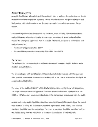 AUDIT ELEMENTS
An audit should cover a broad view of the continuity plan as well as a deep-dive into any details
that demand further inspection. Typically, a more detailed review is instigated by higher level
findings that elicit missing data, or are deemed inaccurate, incomplete, or suspect for any
reason.


Since a COOP plan includes all essential city functions, this is the only plan that needs to be
audited. However, given the criticality of emergency operations, it would be beneficial to
include the Emergency Operations Plan in an audit. Therefore, the plans to be reviewed and
audited should be:
   Continuity of Operations Plan-COOP
   Incident Management and Emergency Operations Plan-IC/EOP



PROCESS
The audit process can be as simple or elaborate as desired, however, simpler and shorter in
duration is usually better.


The process begins with identification of those individuals to be involved with the review or
audit process. This may be an individual or a team, and in the case of an audit will usually be an
person external to the City.


The scope of the audit will identify which City functions, plans, and 'territory' will be audited.
The scope should be based on applicable standards and those functions represented in the
COOP or EOP plans. Any areas deemed outside of the plans should be excluded from the audit.


An approach to the audit should be established based on the goal of the audit. Since the goal of
most audits is to verify the existence of proof that a plan exists and is viable, then suitable
standards should be used for comparison. The types of questions should be identified early in
the process along with the instrument or tool to be used to score or rate the plans.

©AmalfiCORE, LLC Andrew M. Amalfitano 2/12/2011                                       pg. 8 of 17
 