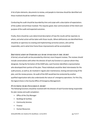 A list of plan elements, documents to review, and people to interview should be identified and
those involved should be notified in advance.


Conducting the audit should be bounded by time and scope with a description of expectations
of the auditor and all those involved. This requires good, clear communication of the intent and
purpose of the audit and expected outcomes.


Finally, there should be a pre-determined description of how the results will be reported, to
whom, and what action will be taken with those results. Where deficiencies are identified there
should be an openness to creating and implementing corrective actions, who will be
responsible, and in what time frame those improvements will be accomplished.



IDENTIFICATION OF INDIVIDUALS TO BE INVOLVED IN THE AUDIT
A formal, annual audit can be preceded by informal, more frequent reviews. The reviews should
include conversations with either the director of each city function or a person whom they
designate. During the formation of the COOP plan, each function identified a representative
who developed their portion of the plan. These individuals would be ideal interviewees for the
audit process, as well as, be involved in regular plan maintenance, testing and exercising of the
plan, and the review process. An audit of the EOP would best be conducted by another
qualified organization who also understands the nature of emergency operations. For this City,
the logical choice is the County Office of Emergency Management.

FUNCTIONS TO BE INCLUDED IN AUDIT
The following functions should be involved with the director of each function being responsible
for plan review and audit completion:
      Office of the City Manager
      Buildings & Facilities
      Community Services
      Finance
      Human Resources

©AmalfiCORE, LLC Andrew M. Amalfitano 2/12/2011                                    pg. 9 of 17
 