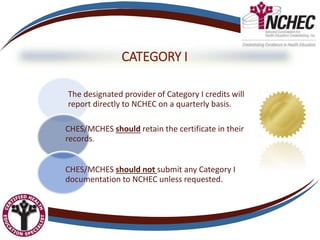 CATEGORY I
The designated provider of Category I credits will
report directly to NCHEC on a quarterly basis.
CHES/MCHES should retain the certificate in their
records.
CHES/MCHES should not submit any Category I
documentation to NCHEC unless requested.
 