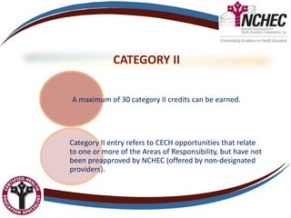 CATEGORY II
A maximum of 30 category II credits can be earned.
Category II entry refers to CECH opportunities that relate
to one or more of the Areas of Responsibility, but have not
been preapproved by NCHEC (offered by non-designated
providers).
 