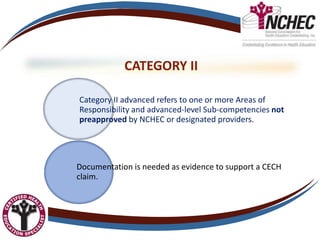 CATEGORY II
Category II advanced refers to one or more Areas of
Responsibility and advanced-level Sub-competencies not
preapproved by NCHEC or designated providers.
Documentation is needed as evidence to support a CECH
claim.
 