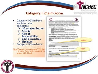 Category II Claim Form
• Category II Claim Form
sections to be
completed
 Information Section
 Activity
 Area of
Responsibility
 Brief Description
 Signature
• Category II Claim Form:
http://www.nchec.org/assets/2251/cat
_ii_claim_form_with_accepted_ch
anges_5-20-13.pdf
Please complete
entire form
Choose an
activity
 