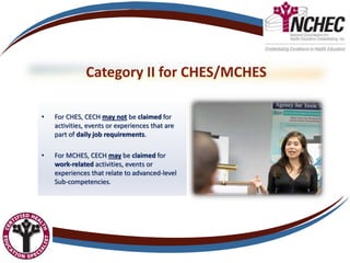 Category II for CHES/MCHES
• For CHES, CECH may not be claimed for
activities, events or experiences that are
part of daily job requirements.
• For MCHES, CECH may be claimed for
work-related activities, events or
experiences that relate to advanced-level
Sub-competencies.
 
