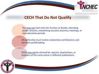 CECH That Do Not Qualify
You may not claim time for lunches or breaks, attending
poster sessions, networking sessions, business meetings, or
non-education periods.
All authorship must involve substantive contributions and
not mere proofreading.
CECH may not be claimed for reprints, duplications, or
revisions of the same article in different publications.
 
