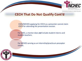 CECH That Do Not Qualify Cont’d
CHES/MCHES applying for CECH as a presenter cannot claim
CECH for attending the presentation session.
For CHES, a mentor does not include student interns and
student teachers.
For MCHES serving as an internship/practicum preceptor
counts.
 