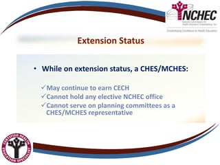 Extension Status
• While on extension status, a CHES/MCHES:
May continue to earn CECH
Cannot hold any elective NCHEC office
Cannot serve on planning committees as a
CHES/MCHES representative
 