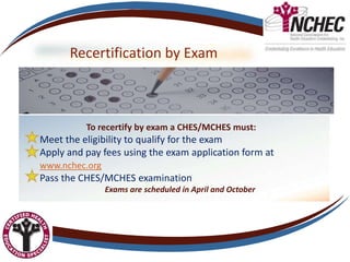 Recertification by Exam
To recertify by exam a CHES/MCHES must:
Meet the eligibility to qualify for the exam
Apply and pay fees using the exam application form at
www.nchec.org
Pass the CHES/MCHES examination
Exams are scheduled in April and October
 