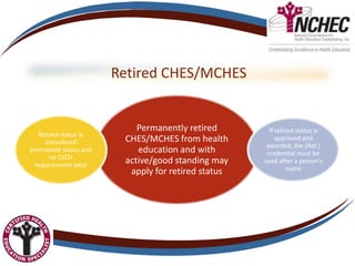 Retired CHES/MCHES
Permanently retired
CHES/MCHES from health
education and with
active/good standing may
apply for retired status
Retired status is
considered
permanent status and
no CECH
requirements exist
If retired status is
approved and
awarded, the (Ret.)
credential must be
used after a person’s
name
 