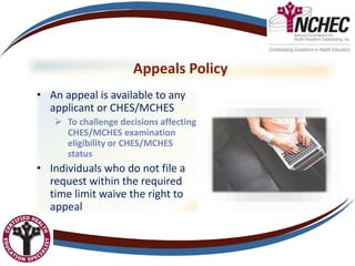 Appeals Policy
• An appeal is available to any
applicant or CHES/MCHES
 To challenge decisions affecting
CHES/MCHES examination
eligibility or CHES/MCHES
status
• Individuals who do not file a
request within the required
time limit waive the right to
appeal
 