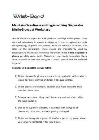 Maintain Cleanliness and Hygiene Using Disposable
Nitrile Gloves at Workplace
One of the most important PPE products are disposable gloves. They
are used extensively in several workplaces to ensure hygiene and curb
the spreading of germs and viruses. Be it the doctor’s chamber, hair
salon or the restaurant, these gloves are mandatorily used by
employees to maintain cleanliness. However, these nitrile disposable
gloves get dirty quite easily. Therefore, one needs to replace them
with a new clean one after using for a certain period to maintain hand
hygiene.
Features of disposable gloves nitrile-
1) These disposable gloves are made from synthetic rubber which
is safe for any skin type and does not cause allergy.
2) These gloves are stronger, sturdier and more resistant than
standard latex ones.
3) Being powder-free, they don’t leave any residual stains after
the work is done.
4) Due to its superior strength, it can deal with all types of
chemicals, oil or acid, without getting damaged.
5) These are heavy-duty gloves that offer a perfect grip and allow
you to work comfortably for long hours.
 