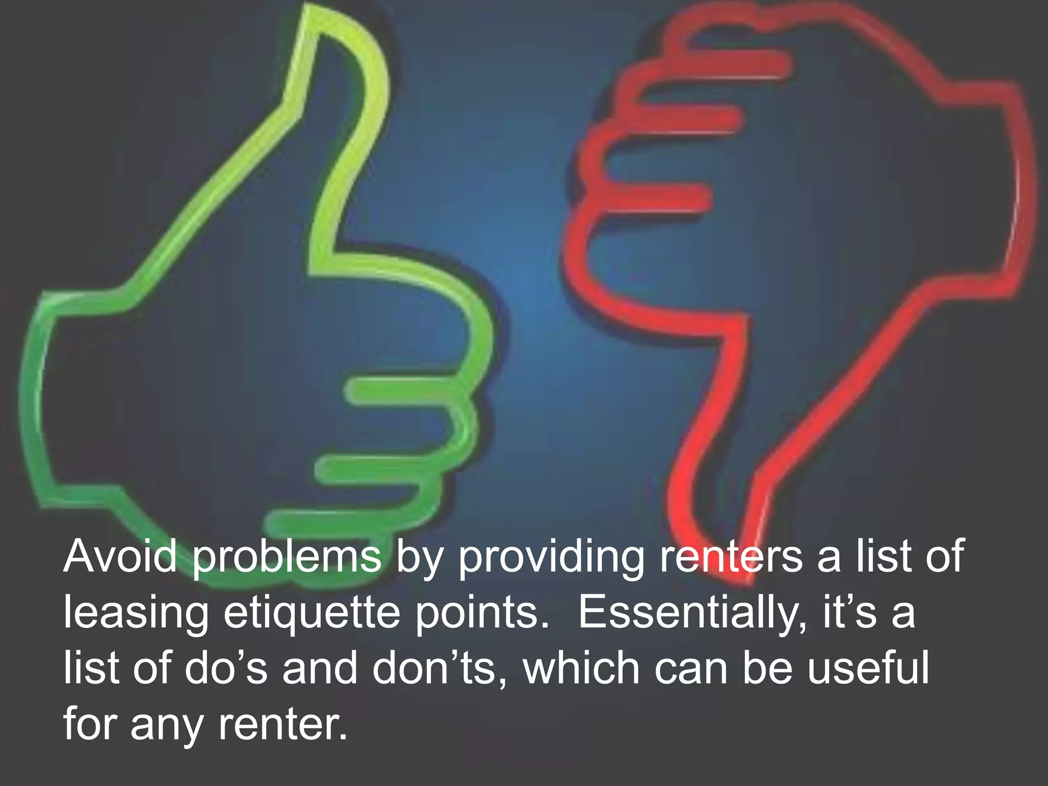 Avoid problems by providing renters a list of
leasing etiquette points. Essentially, it’s a
list of do’s and don’ts, which can be useful
for any renter.
 