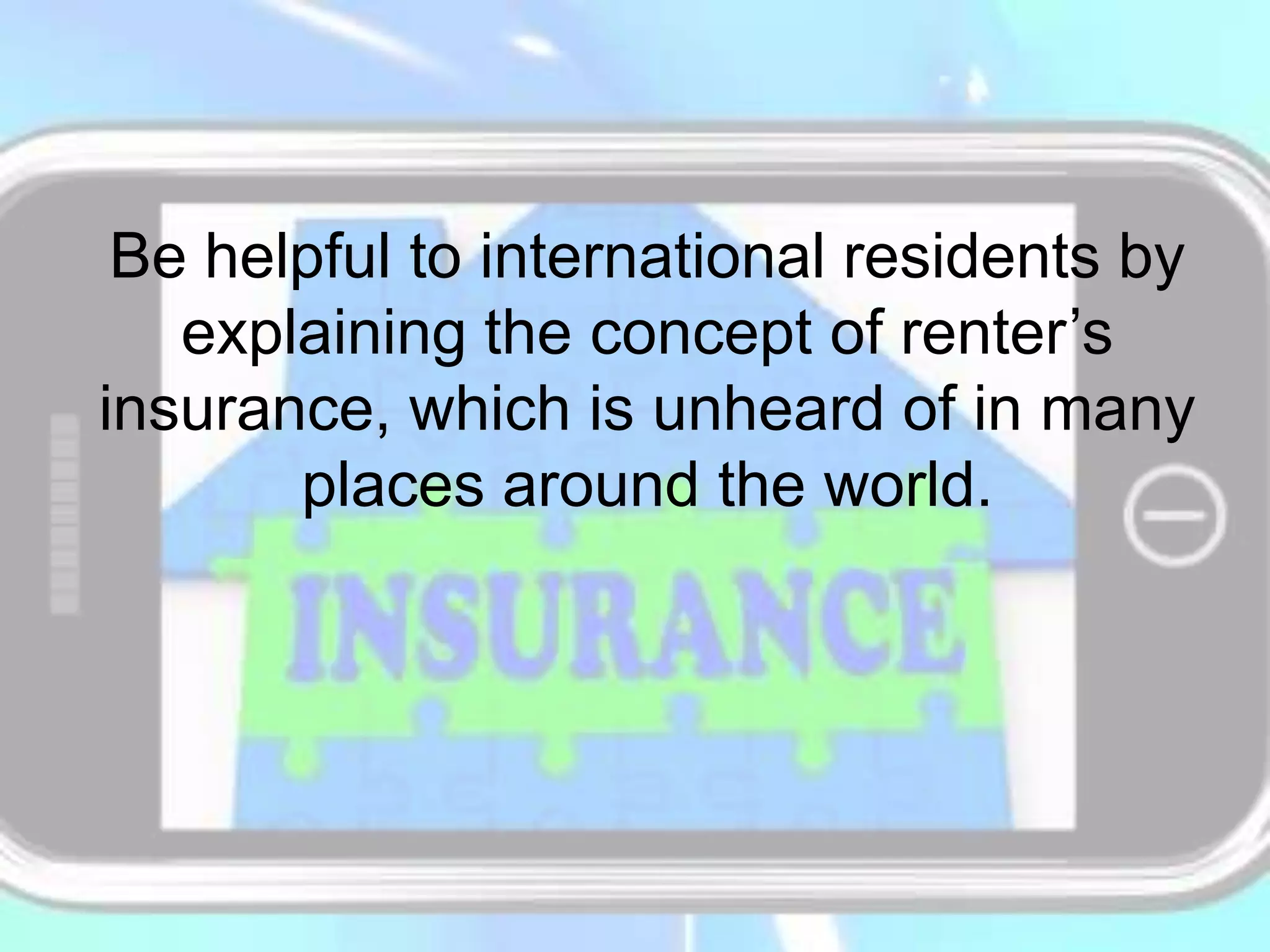 Be helpful to international residents by
explaining the concept of renter’s
insurance, which is unheard of in many
places around the world.
 