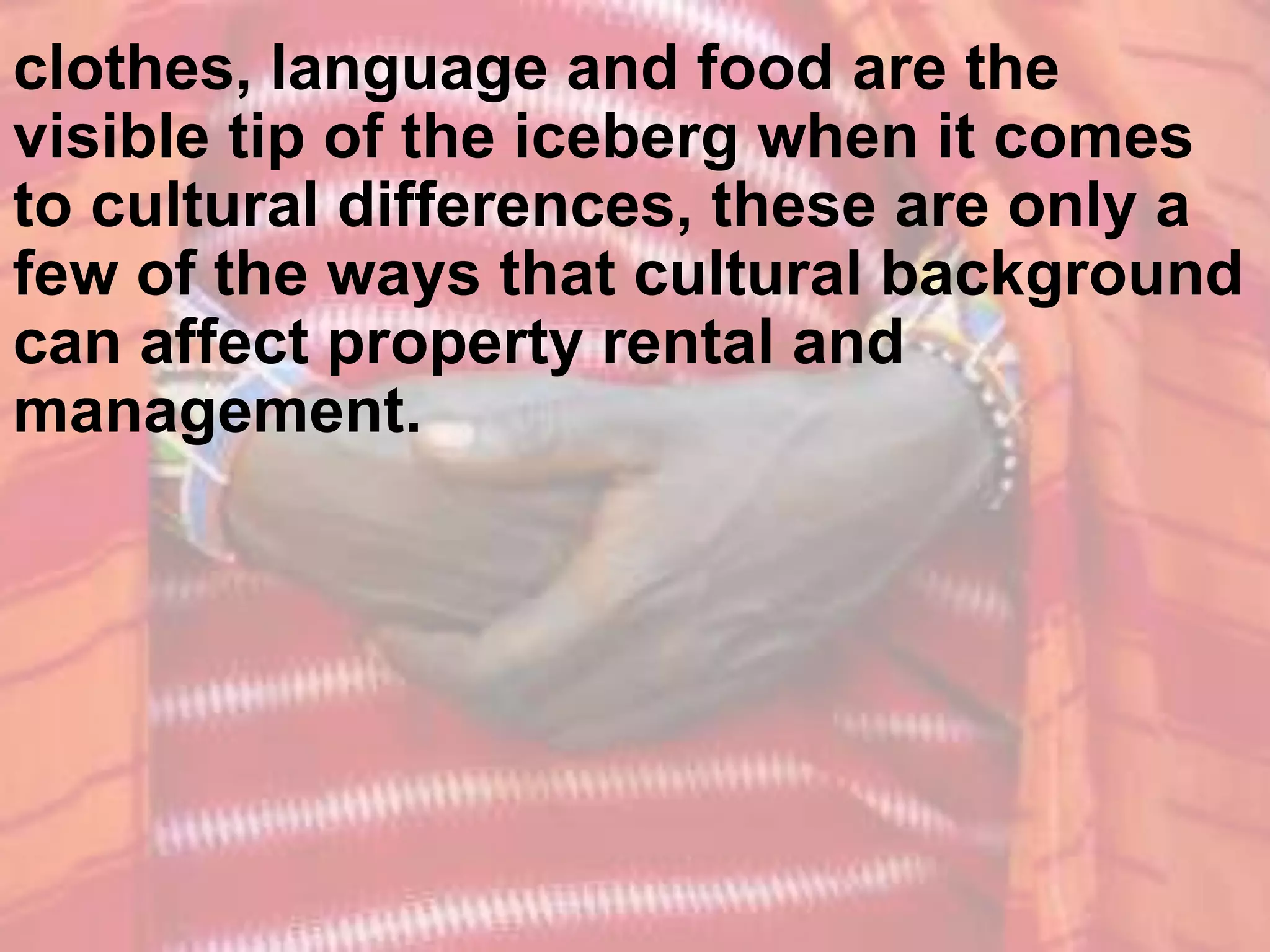 Clothing, language and food are the
visible tip of the iceberg when it comes
to cultural differences, these are only a
few of the ways that cultural background
can affect property rental and
management.
 