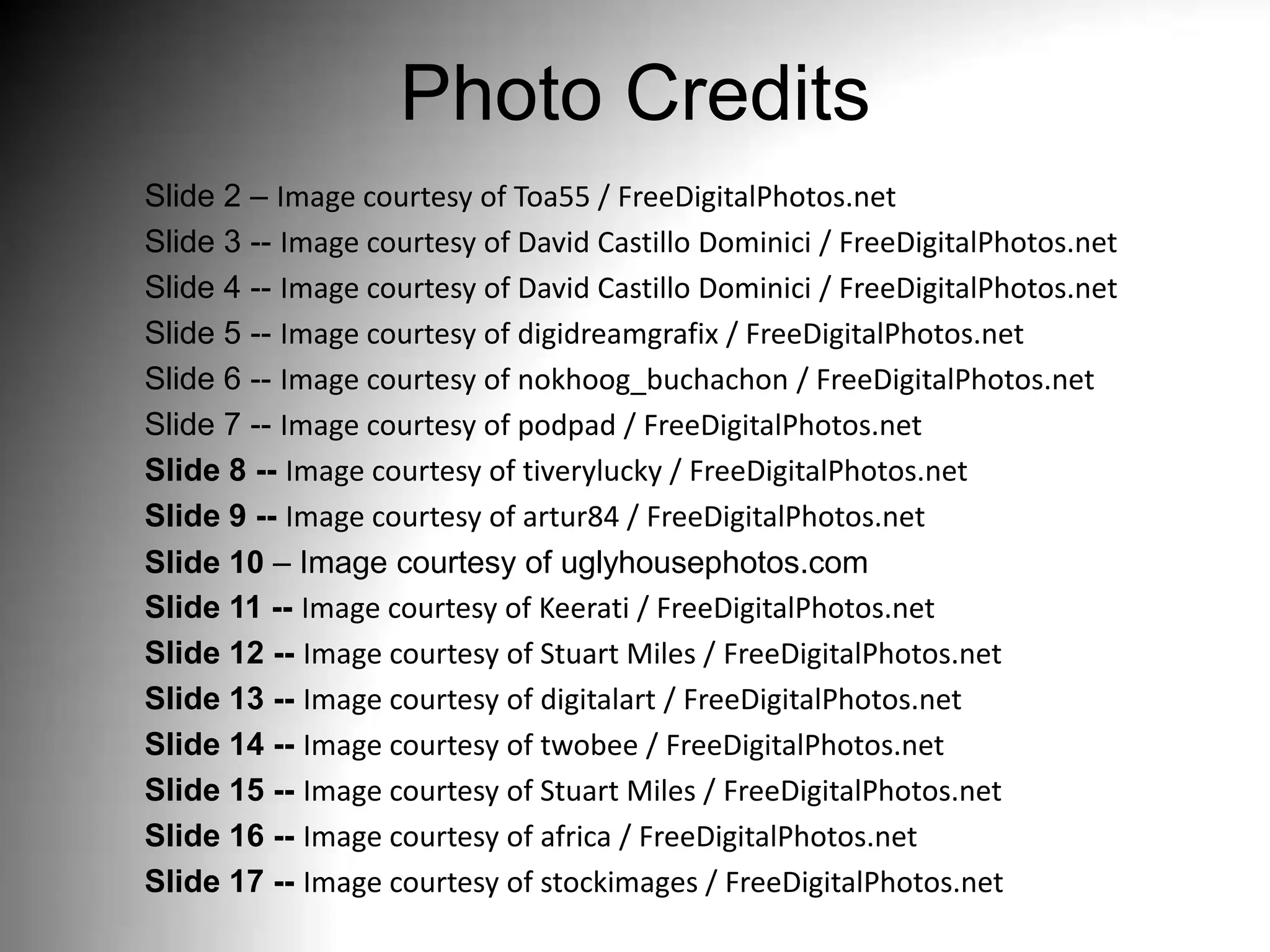 Photo Credits
Slide 2 – Image courtesy of Toa55 / FreeDigitalPhotos.net
Slide 3 -- Image courtesy of David Castillo Dominici / FreeDigitalPhotos.net
Slide 4 -- Image courtesy of David Castillo Dominici / FreeDigitalPhotos.net
Slide 5 -- Image courtesy of digidreamgrafix / FreeDigitalPhotos.net
Slide 6 -- Image courtesy of nokhoog_buchachon / FreeDigitalPhotos.net
Slide 7 -- Image courtesy of podpad / FreeDigitalPhotos.net
Slide 8 -- Image courtesy of tiverylucky / FreeDigitalPhotos.net
Slide 9 -- Image courtesy of artur84 / FreeDigitalPhotos.net
Slide 10 – Image courtesy of uglyhousephotos.com
Slide 11 -- Image courtesy of Keerati / FreeDigitalPhotos.net
Slide 12 -- Image courtesy of Stuart Miles / FreeDigitalPhotos.net
Slide 13 -- Image courtesy of digitalart / FreeDigitalPhotos.net
Slide 14 -- Image courtesy of twobee / FreeDigitalPhotos.net
Slide 15 -- Image courtesy of Stuart Miles / FreeDigitalPhotos.net
Slide 16 -- Image courtesy of africa / FreeDigitalPhotos.net
Slide 17 -- Image courtesy of stockimages / FreeDigitalPhotos.net
 